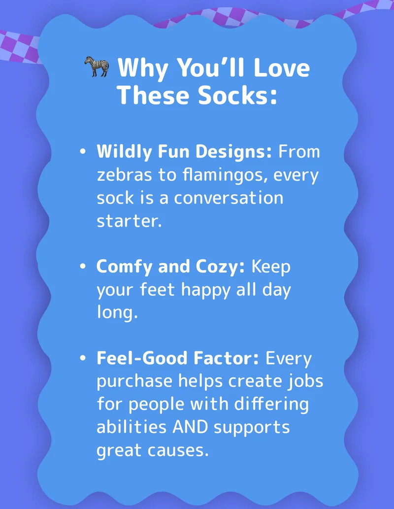 🦓 Why You’ll Love These Socks: Wildly Fun Designs: From zebras to flamingos, every sock is a conversation starter. Comfy and Cozy: Keep your feet happy all day long. Feel-Good Factor: Every purchase helps create jobs for people with differing abilities AND supports great causes.