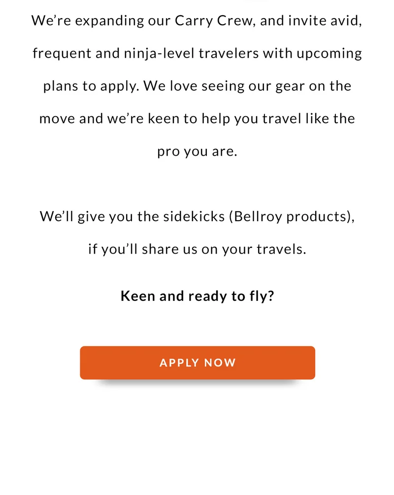 We’re expanding our Carry Crew, and invite avid, frequent and ninja-level travelers with upcoming plans to apply. We love seeing our gear on the move and we’re keen to help you travel like the pro you are.   We’ll give you the sidekicks (Bellroy products), if you’ll share us on your travels.   Keen and ready to fly? APPLY NOW