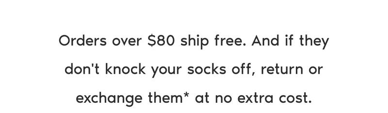 Orders over $80 ship free. And if they don't knock your socks off, return or exchange them* at no extra cost.