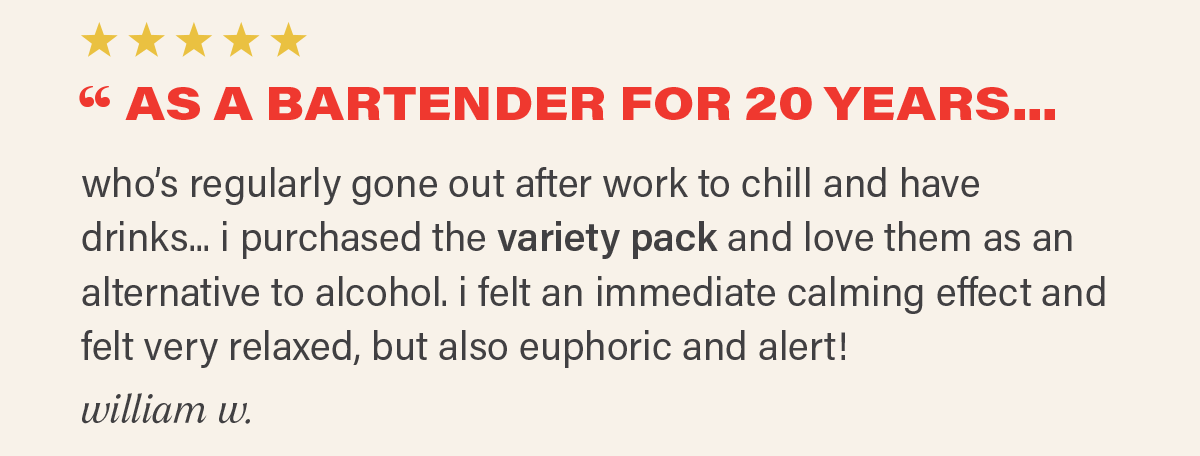 ⭐⭐⭐⭐⭐ "AS A BARTENDER FOR 20 YEARS... who's regularly gone out after work to chill and have drinks... i purchased the variety pack and love them as an alternative to alcohol. i felt an immediate calming effect and felt very relaxed, but also euphoric and alert!" - WILLIAM W.