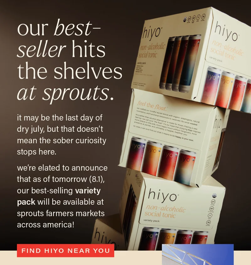 OUR BEST-SELLER HITS THE SHELVES AT SPROUTS. it may be the last day of dry july, but that doesn't mean the sober curiosity stops here. we're elated to announce that as of tomorrow (8.1), our best-selling variety pack will be available at sprouts farmers markets across america! [FIND HIYO NEAR YOU]