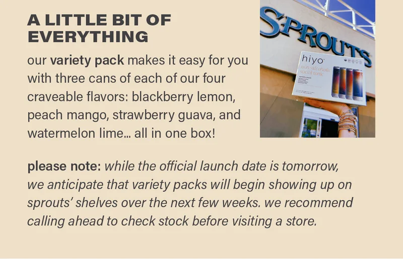 A LITTLE BIT OF EVERYTHING: our variety pack makes it easy for you with three cans each of our four craveable flavors: blackberry lemon, peach mango, strawberry guava, and watermelon lime... all in one box! please note: while the official launch date is tomorrow, we anticipate that variety packs will begin showing up on sprouts' shelves over the next few weeks. we recommend calling ahead to check stock before visiting a store.