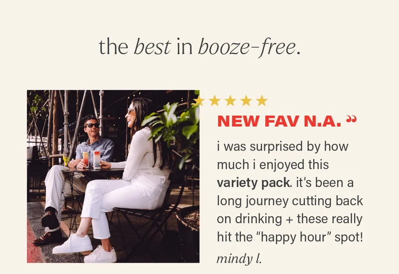 THE BEST IN BOOZE-FREE: ⭐⭐⭐⭐⭐ "NEW FAV N.A. - i was surprised by how much i enjoyed this variety pack. it's been a long journey cutting back on drinking + these really hit the "happy hour" spot!" - MINDY L.