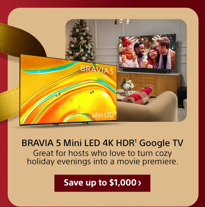 BRAVIA 5 Mini LED 4K HDR1 Google TV Great for hosts who love to turn cozy holiday evenings into a movie premiere. Save up to $1,000