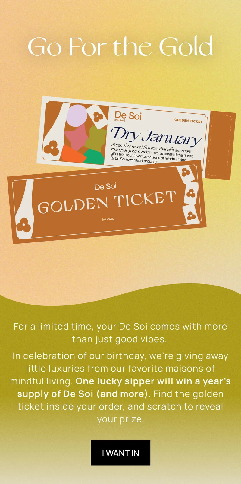 Go For the Gold | For a limited time, your De Soi comes with more than just good vibes.   In celebration of our birthday, we’re giving away little luxuries from our favorite maisons of mindful living. One lucky sipper will win a year’s supply of De Soi (and more). Find the golden ticket inside your order, and scratch to reveal your prize. | I WANT IN