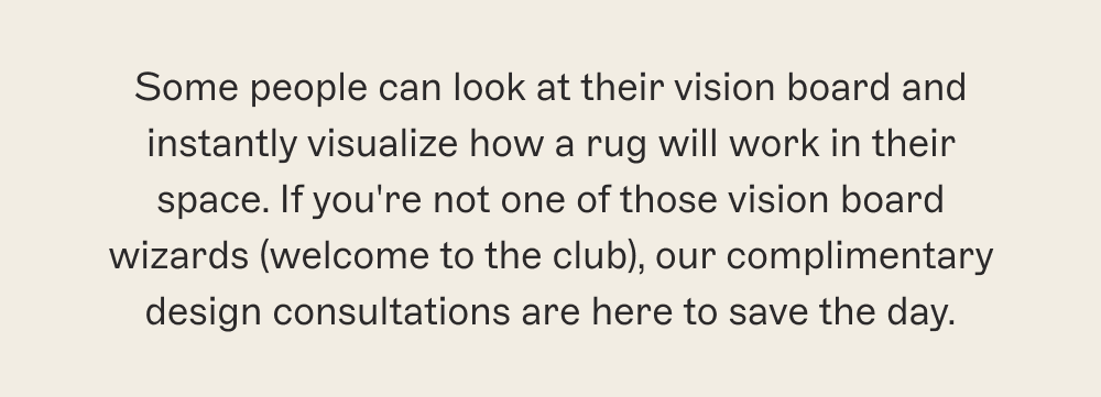 Some people can look at their vision board and instantly visualize how a rug will work in their space. If you're not one of those vision board wizards (welcome to the club), our complimentary design consultations are here to save the day.