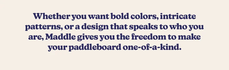 Whether you want bold colors, intricate patterns, or a design that speaks to who you are, Maddle gives you the freedom to make your paddleboard one-of-a-kind.