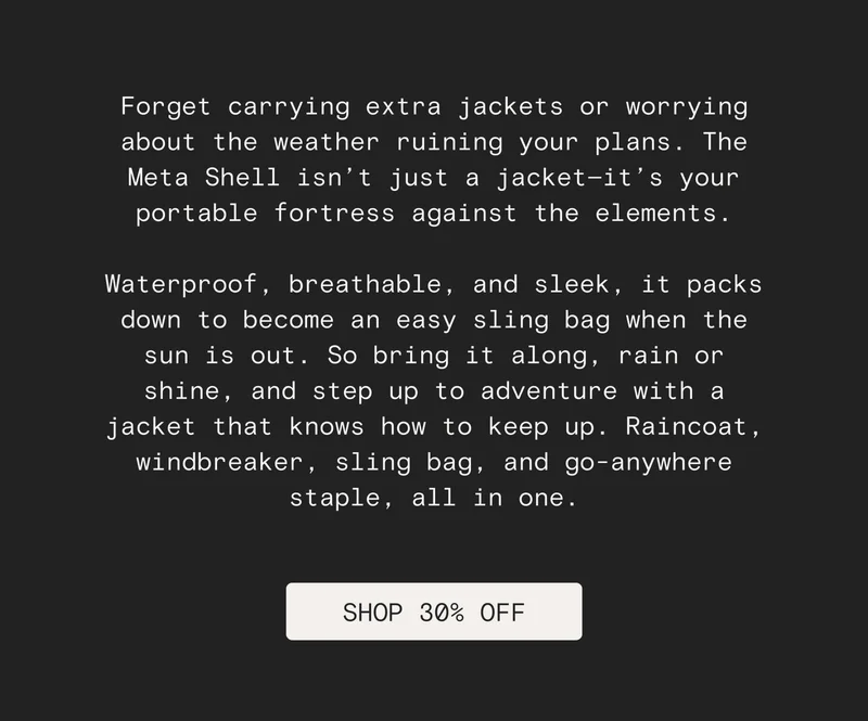 Forget carrying extra jackets or worrying about the weather ruining your plans. The Meta Shell isn’t just a jacket—it’s your portable fortress against the elements.  Waterproof, breathable, and sleek, it packs down to become an easy sling bag when the sun is out. So bring it along, rain or shine, and step up to adventure with a jacket that knows how to keep up. Raincoat, windbreaker, sling bag, and go-anywhere staple, all in one. [SHOP 30% OFF]