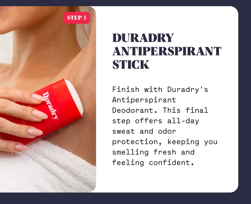 Duradry Antiperspirant Stick Finish with Duradry's Antiperspirant Deodorant. This final step offers all-day sweat and odor protection, keeping you smelling fresh and feeling confident.