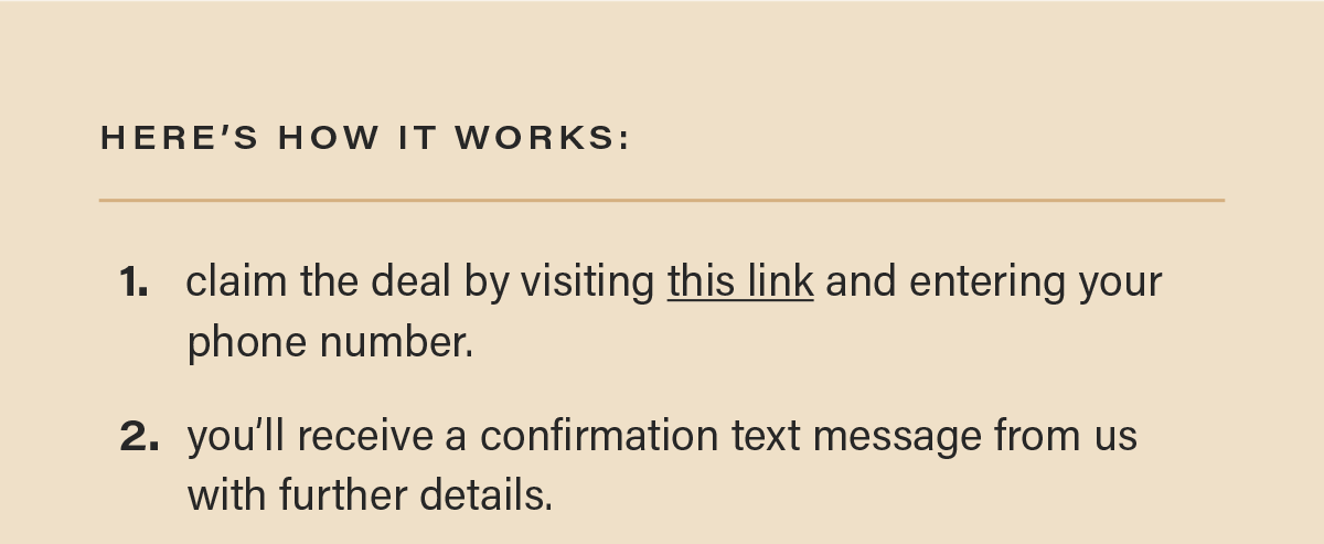 HERE'S HOW IT WORKS: 1. claim the deal by visiting this link (link) and entering your phone number. 2. you'll receive a confirmation text message from us with further details.