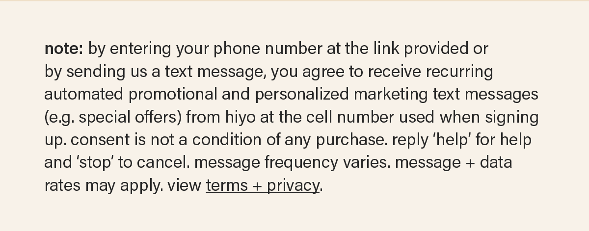 note: by entering your phone number at the link provided or by sending us a text message, you agree to receive recurring automated promotional and personalized marketing text messages (e.g. special offers) from hiyo at the cell number used when signing up. consent is not a condition of any purchase. reply ‘help’ for help and ‘stop’ to cancel. message frequency varies. message + data rates may apply. view terms + privacy.
