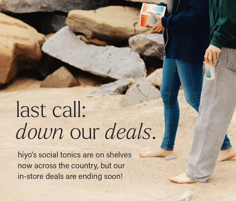 LAST CALL: DOWN OUR DEALS. hiyo's social tonics are on shelves now across the country, but our in-store deals are ending soon!