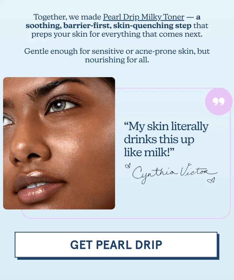 Together, we made Pearl Drip Milky Toner — a soothing, barrier-first, skin-quenching step that preps your skin for everything that comes next.  Gentle enough for sensitive or acne-prone skin, but nourishing for all. -- “My skin literally drinks this up like milk!” -Cynthia Victor [GET PEARL DRIP]