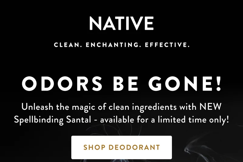 NATIVE CLEAN. ENCHANTING. EFFECTIVE. ODORS BE GONE! Unleash the magic of clean ingredients with NEW Spellbinding Santal - available for a limited time only! SHOP DEODORANT