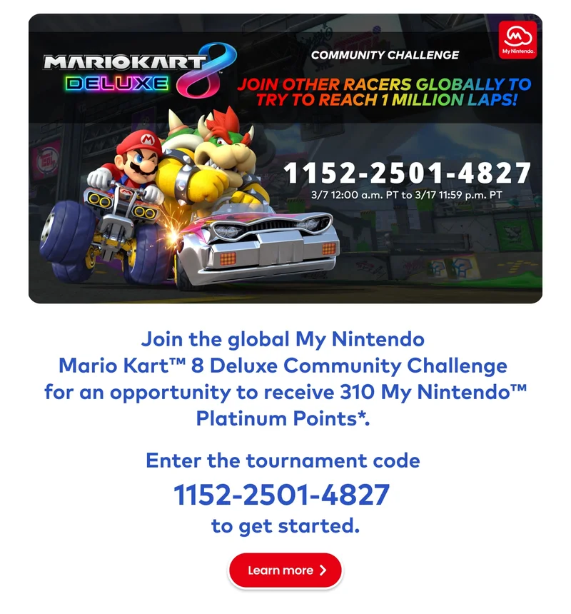 Mario Kart 8 Deluxe Community Challenge. Race with people across the globe to try and unlock some great rewards! Join the global My Nintendo Mario Kart 8 Deluxe Community Challenge for an opportunity to receive 310 My Nintendo Platinum Points*. Enter the tournament code 1152-2501-4827 to get started. Learn more.