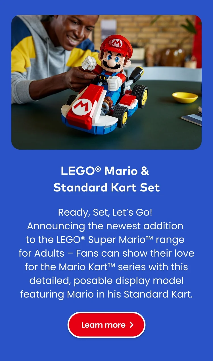 LEGO® Mario & Standard Kart Set. Ready, Set, Let’s Go! Announcing the newest addition to the LEGO® Super Mario range for Adults – Fans can show their love for the Mario Kart series with this detailed, posable display model featuring Mario in his Standard Kart. Learn more.