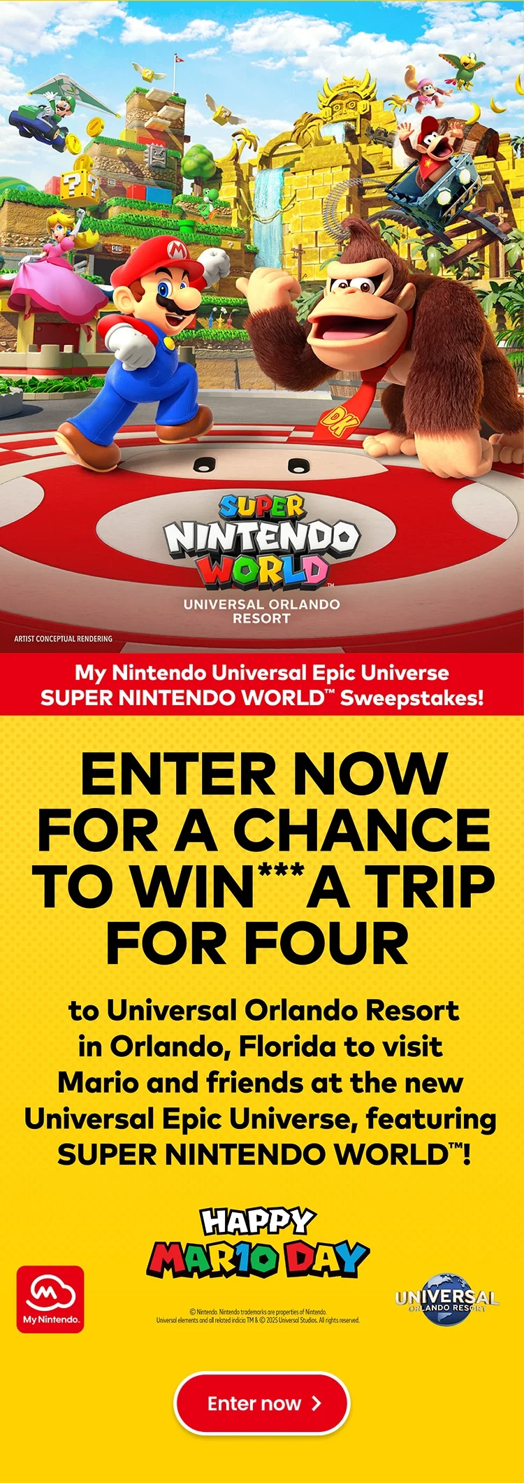My Nintendo Universal Epic Universe SUPER NINTENDO WORLD Sweepstakes! Enter now for a chance to win*** a trip for four to Universal Orlando Resort in Orlando, Florida to visit Mario and friends at the new Universal Epic Universe, featuring SUPER NINTENDO WORLD! Enter now.