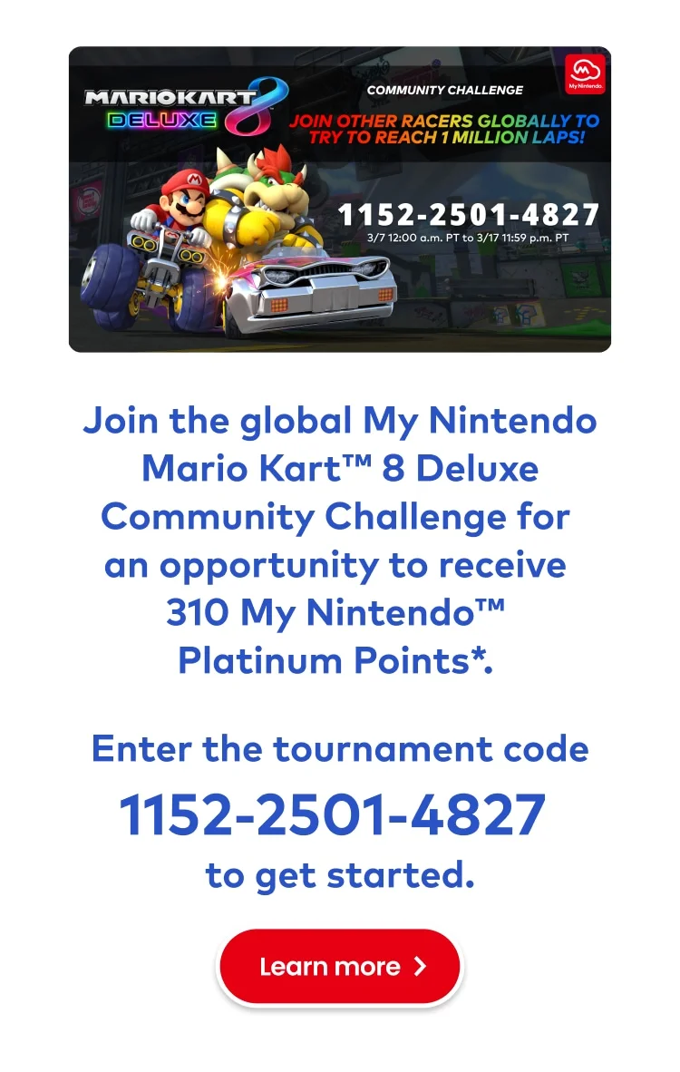 Mario Kart 8 Deluxe Community Challenge. Race with people across the globe to try and unlock some great rewards! Join the global My Nintendo Mario Kart 8 Deluxe Community Challenge for an opportunity to receive 310 My Nintendo Platinum Points*. Enter the tournament code 1152-2501-4827 to get started. Learn more.