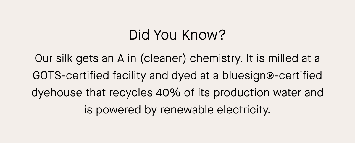 Did You Know? Our silk gets an A in (cleaner) chemistry. It is milled at a GOTS-certified facility and dyed at a bluesign@-certified dyehouse that recycles 40% of its production water and is powered by renewable electricity.
