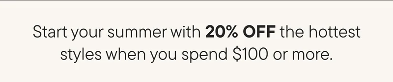 Start your summer with 20% OFF the hottest styles when you spend $100 or more.
