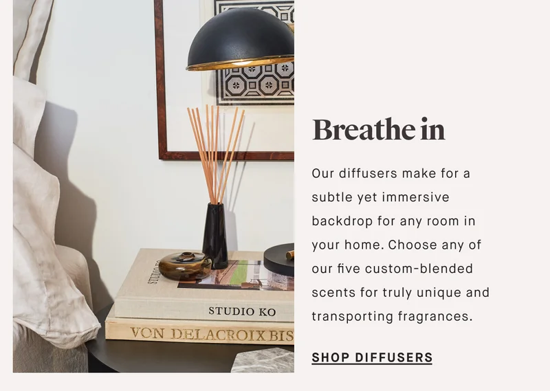 Breathe in Our diffusers make for a subtle yet immersive backdrop for any room in your home. Choose any of our five custom-blended scents for truly unique and transporting fragrances.  SHOP DIFFUSERS