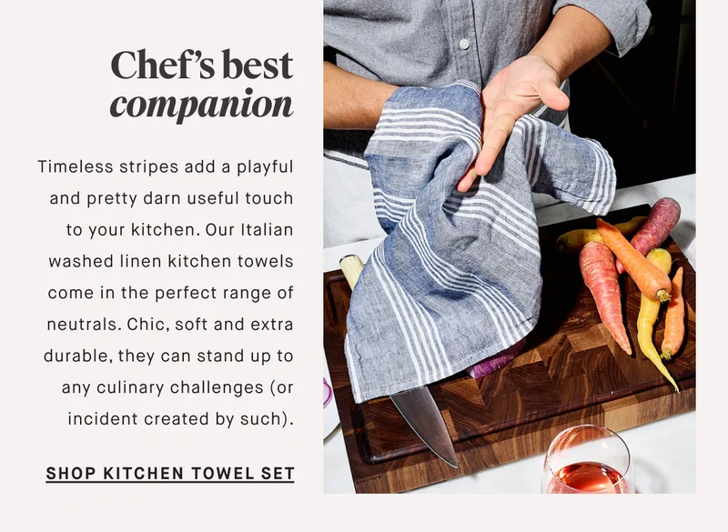 Chef’s best companion Timeless stripes add a playful and pretty darn useful touch to your kitchen. Our Italian washed linen kitchen towels come in the perfect range of neutrals. Chic, soft and extra durable, they can stand up to any culinary challenges (or incident created by such). SHOP KITCHEN TOWEL SET