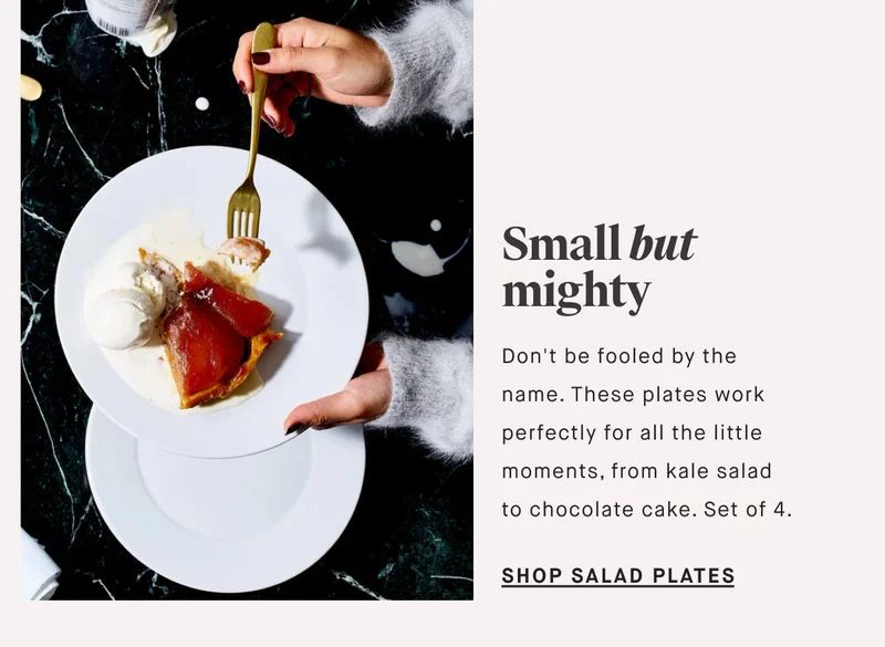 Don't be fooled by the name. These plates work perfectly for all the little moments, from kale salad to chocolate cake. Set of 4. Small but mighty SHOP SALAD PLATES