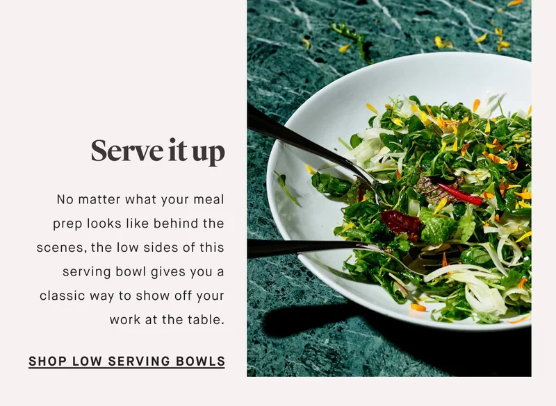 No matter what your meal prep looks like behind the scenes, the low sides of this serving bowl gives you a classic way to show off your work at the table. Serve it up SHOP LOW SERVING BOWLS