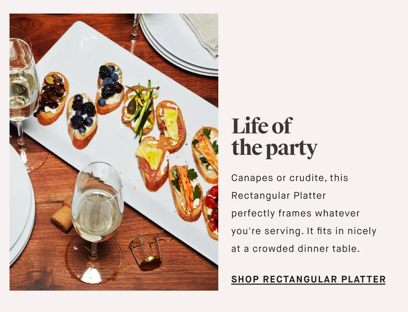Canapes or crudite, this Rectangular Platter perfectly frames whatever you're serving. It fits in nicely at a crowded dinner table. Life of the party SHOP RECTANGULAR PLATTER