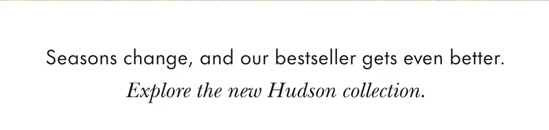 Seasons change, and our bestseller gets even better. Explore the new Hudson collection.