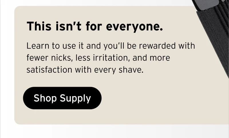 This isn’t for everyone. Learn to use it and you’ll be rewarded with fewer nicks, less irritation, and more satisfaction with every shave. Button: Shop Supply.