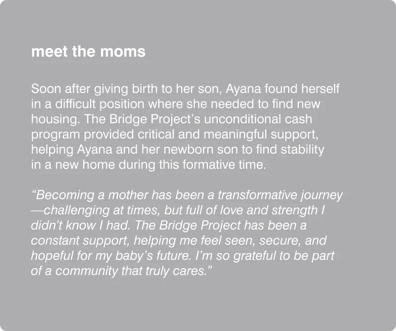 meet the moms: Soon after giving birth to her son, Ayana found herself in a difficult position where she needed to find new housing. The Bridge Project’s unconditional cash program provided critical and meaningful support, helping Ayana and her newborn son to find stability in a new home during this formative time. “Becoming a mother has been a transformative journey—challenging at times, but full of love and strength I didn’t know I had. The Bridge Project has been a constant support, helping me feel seen, secure, and hopeful for my baby’s future. I’m so grateful to be part of a community that truly cares.”
