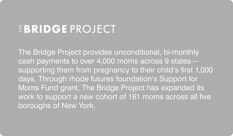 The Bridge Project provides unconditional, bi-monthly cash payments to over 4,000 moms across 9 states—supporting them from pregnancy to their child’s first 1,000 days. Through rhode futures foundation’s Support for Moms Fund grant, The Bridge Project has expanded its work to support a new cohort of 161 moms across all five boroughs of New York.