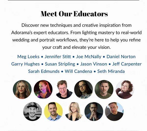 MEET OUR EDUCATORS | Meg Loeks, Jennifer Stitt, Joe McNally, Daniel Norton, Garry Hughes, Susan Stripling, Jason Vinson, Jeff Carpenter, Sarah Edmunds, Will Candena and Seth Miranda.
