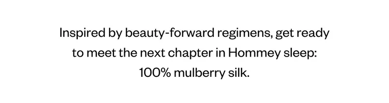 Inspired by beauty-forward regimens, get ready to meet the next chapter in Hommey sleep: 100% mulberry silk.