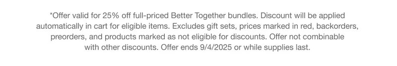 *Offer valid for 25% off full-priced Better Together bundles. Discount will be applied automatically in cart for eligible items. Excludes gift sets, prices marked in red, backorders, preorders, and products marked as not eligible for discounts. Offer not combinable with other discounts. Offer ends 9/4/2025 or while supplies last.