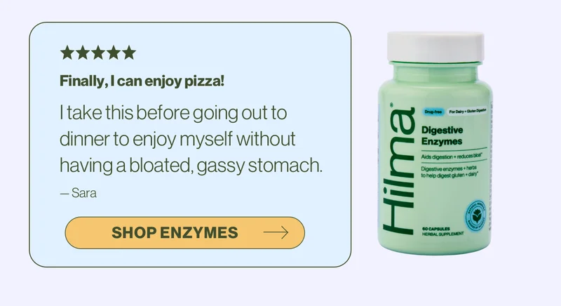 Finally, I can enjoy pizza! I take this before going out to dinner to enjoy myself without having a bloated, gassy stomach. -Sara    Shop Enzymes