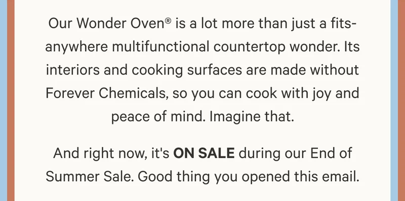 Our Wonder Oven® is a lot more than just a fits-anywhere multifunctional countertop wonder. Its interiors and cooking surfaces are made without Forever Chemicals, so you can cook with joy and peace of mind. Imagine that. And right now, it's ON SALE during our End of Summer Sale. Good thing you opened this email.