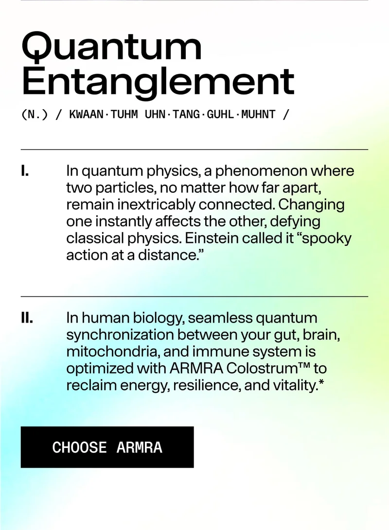 Quantum Entanglement (N.) / KWAAN · TUHM · UHN · TANG · GUHL · MUHNT / I. In quantum physics, a phenomenon where two particles remain connected regardless of distance… II. In human biology, seamless synchronization between your gut, brain, mitochondria, a