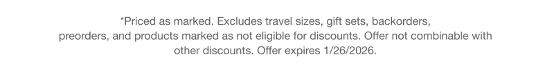 *Priced as marked. Excludes travel sizes, gift sets, backorders, preorders, and products marked as not eligible for discounts. Offer not combinable with other discounts. Offer expires 1/26/2026.