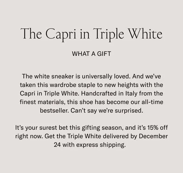 The Capri in Triple White. What a Gift. The white sneaker is universally loved. And we’ve taken this wardrobe staple to new heights with the Capri in Triple White. Handcrafted in Italy from the finest materials, this shoe has become our all-time bestseller. Can’t say we’re surprised. It’s your surest bet this gifting season, and it’s 15% off right now. Get the Triple White delivered by December 24 with express shipping.