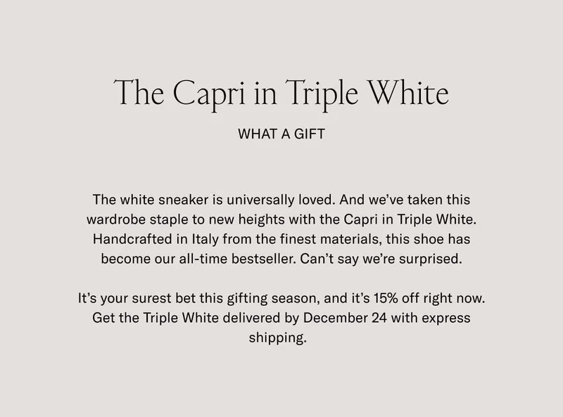 The Capri in Triple White. What a Gift. The white sneaker is universally loved. And we’ve taken this wardrobe staple to new heights with the Capri in Triple White. Handcrafted in Italy from the finest materials, this shoe has become our all-time bestseller. Can’t say we’re surprised. It’s your surest bet this gifting season, and it’s 15% off right now. Get the Triple White delivered by December 24 with express shipping.