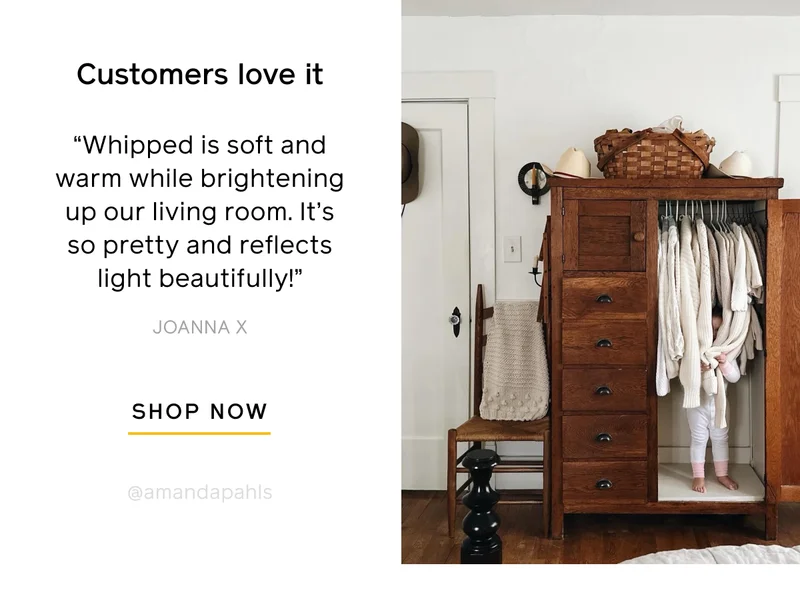Customers love it. "Whipped is soft and warm while brightening up our living room. It's so pretty and reflects light beautifully!" -Joanna X. SHOP NOW