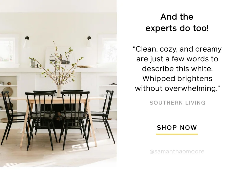 And the experts do too! "Clean, cozy, and creamy are just a few words to describe this white. Whipped brightens without overwhelming." -Southern Living. SHOP NOW