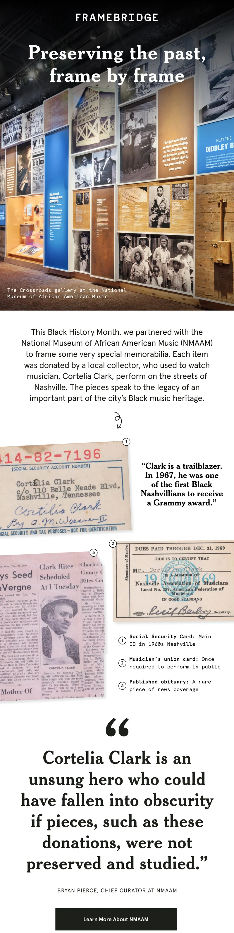 This Black History Month, we partnered with the National Museum of African American Music (NMAAM) to frame some very special memorabilia. Each item was donated by a local collector, who used to watch musician, Cortelia Clark, perform on the streets of Nashville. The pieces speak to the legacy of an important part of the city’s Black music heritage. "Cortelia Clark is an unsung hero who could have fallen into obscurity if pieces, such as these donations, were not preserved and studied.” - BRYAN PIERCE, CHIEF CURATOR at NMAAM. Learn more about NMAAM