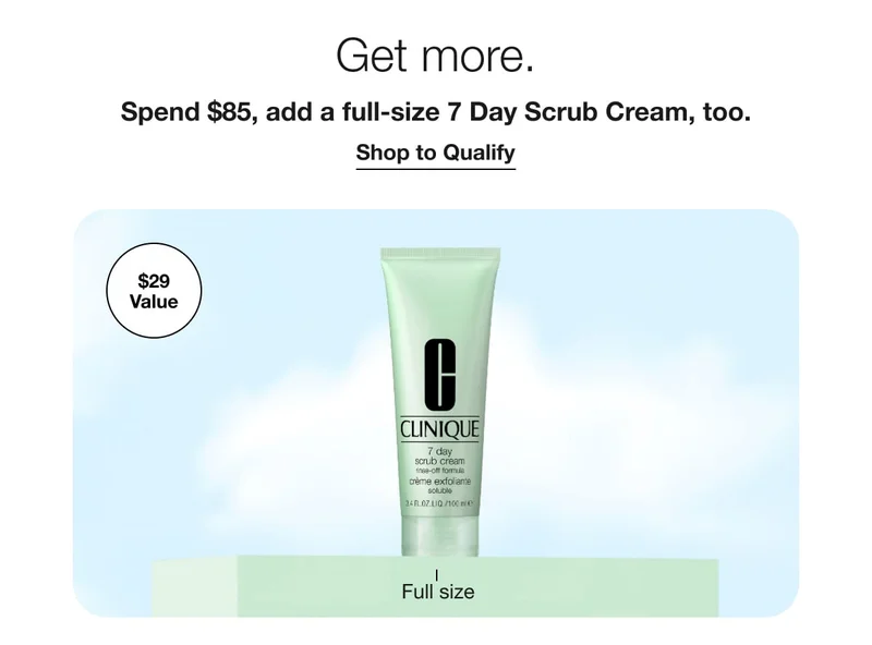 Get more. | Spend $85, add a full-size 7 Day Scrub Cream, too. | Shop to Qualify | $29 Value | Full size