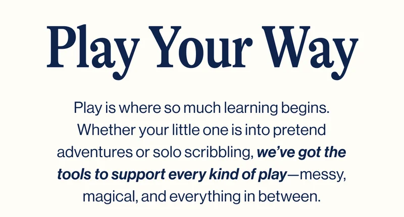 Play Your Way. Play is where so much learning begins. Whether your little one is into pretend adventures or solo scribbling, we’ve got the tools to support every kind of play—messy, magical, and everything in between.