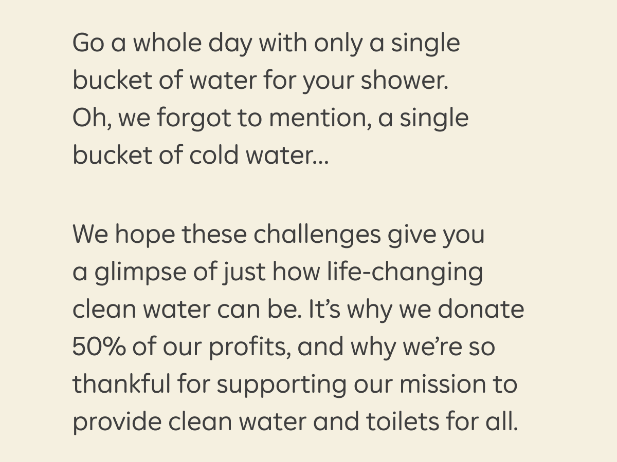 Go a whole day with only a single bucket of water for your shower. Oh, we forgot to mention, a single bucket of cold water… We hope these challenges give you a glimpse of just how life-changing clean water can be. It’s why we donate 50% of our profits, and why we’re so thankful to you for supporting our mission to provide clean water and toilets for all.