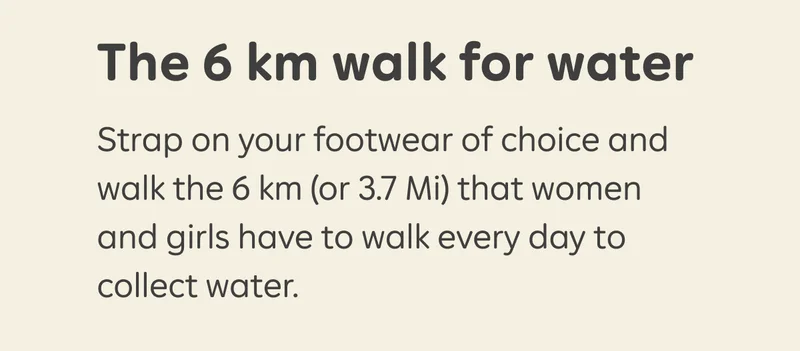 The walk for water Strap on your footwear of choice and walk the 6 km (or 3.7 Mi) that women and girls have to walk every day to collect water.
