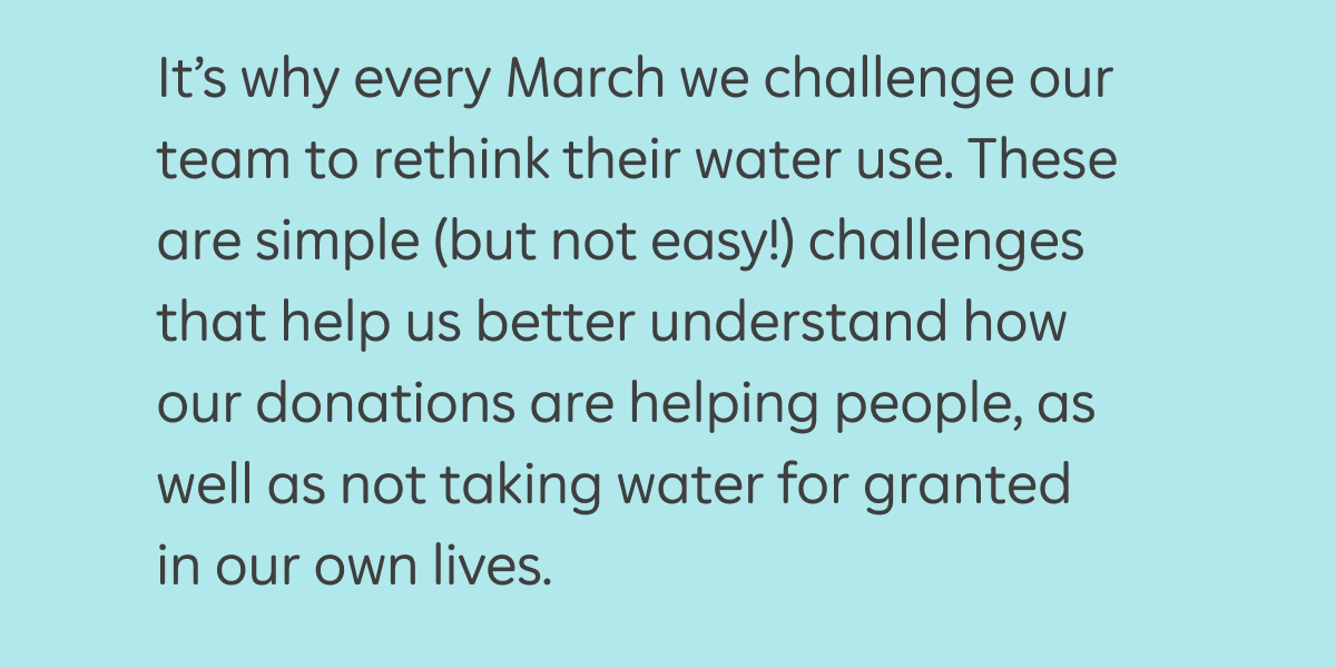 It’s why every March we challenge our team to rethink their water use. These are simple (but not easy!) challenges that help us better understand how our donations are helping people, as well as not taking water for granted in our own lives.